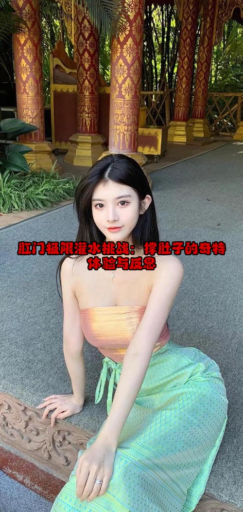 肛门极限灌水挑战：撑肚子的奇特体验与反思